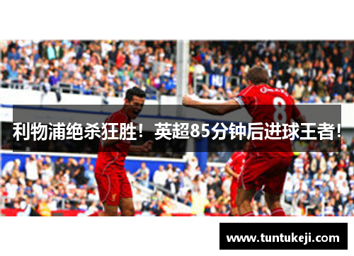 利物浦绝杀狂胜！英超85分钟后进球王者！